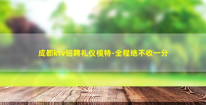 成都ktv招聘礼仪模特-全程绝不收一分